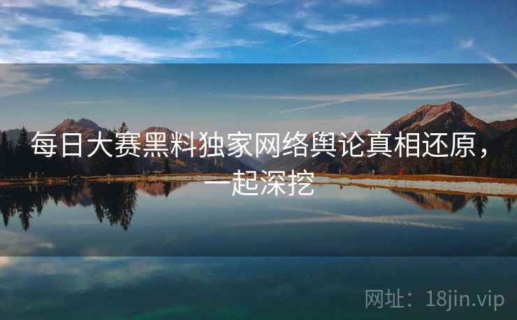 每日大赛黑料独家网络舆论真相还原，一起深挖