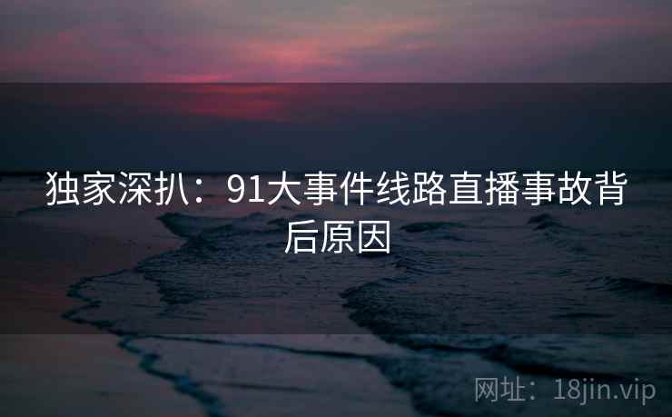 独家深扒：91大事件线路直播事故背后原因