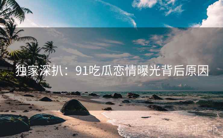 独家深扒：91吃瓜恋情曝光背后原因
