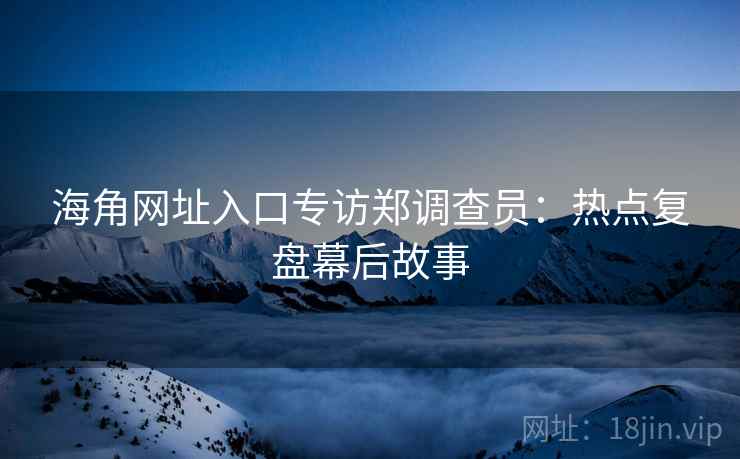 海角网址入口专访郑调查员：热点复盘幕后故事