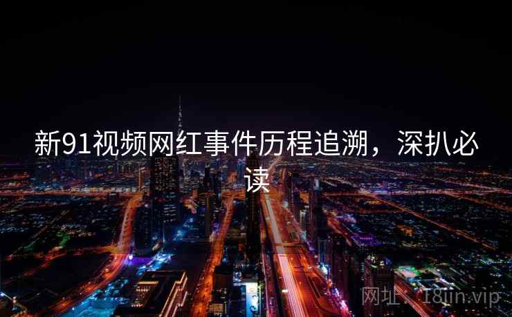 新91视频网红事件历程追溯，深扒必读
