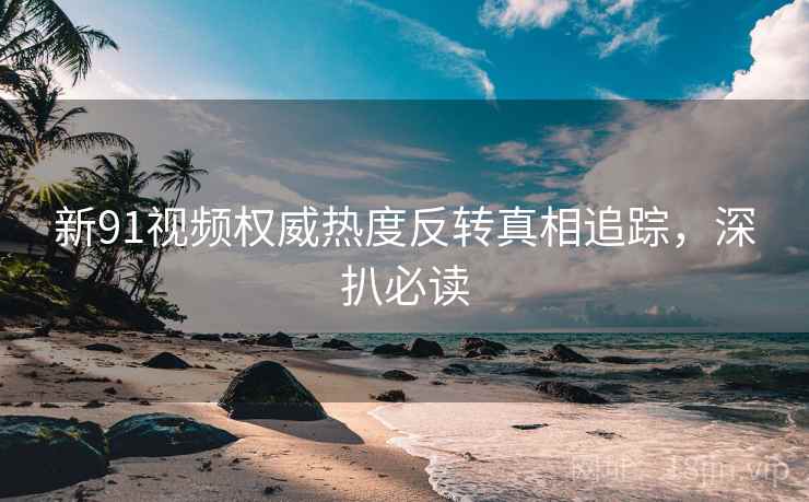 新91视频权威热度反转真相追踪，深扒必读