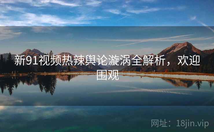 新91视频热辣舆论漩涡全解析，欢迎围观