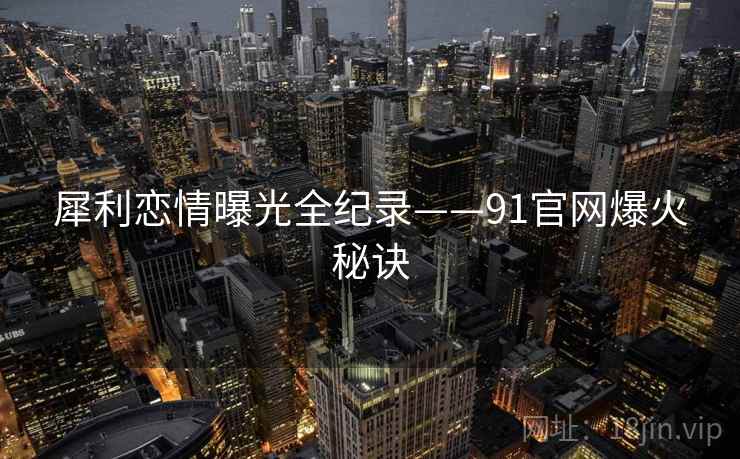 犀利恋情曝光全纪录——91官网爆火秘诀