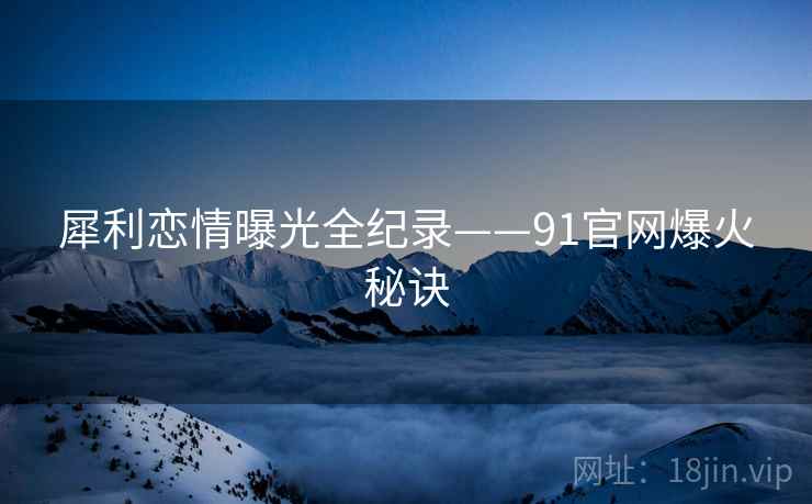 犀利恋情曝光全纪录——91官网爆火秘诀