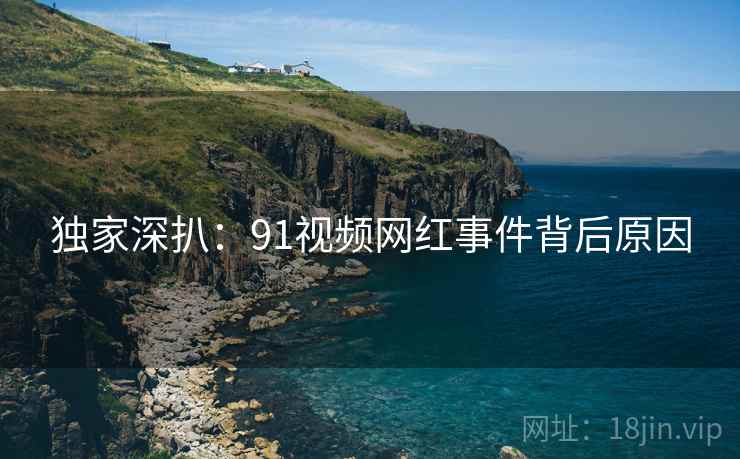 独家深扒：91视频网红事件背后原因