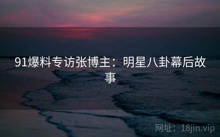 91爆料专访张博主：明星八卦幕后故事