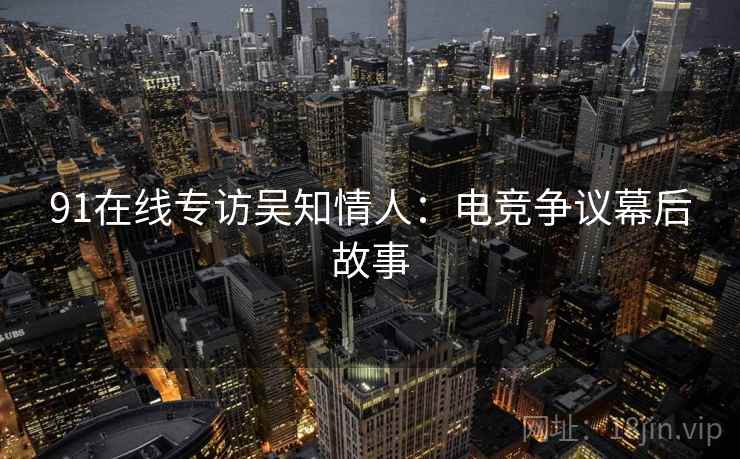 91在线专访吴知情人：电竞争议幕后故事