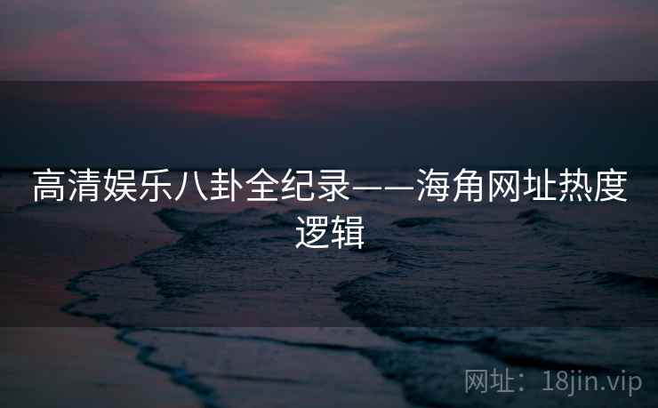 高清娱乐八卦全纪录——海角网址热度逻辑