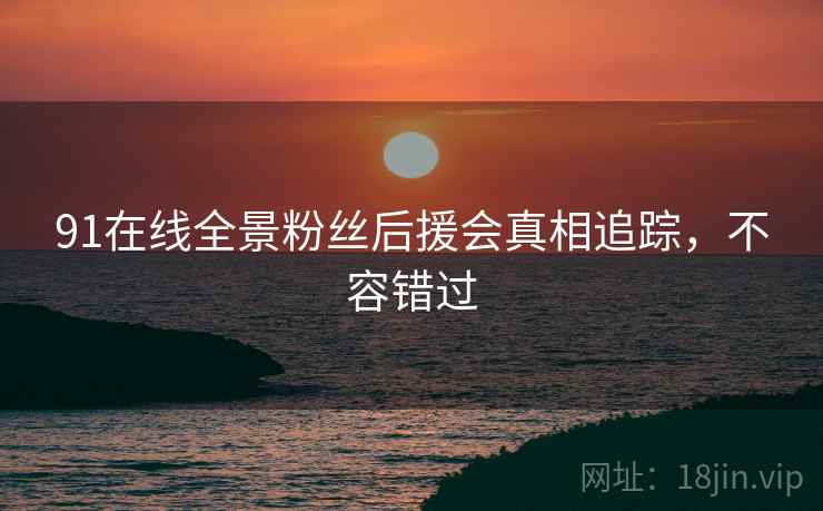 91在线全景粉丝后援会真相追踪，不容错过