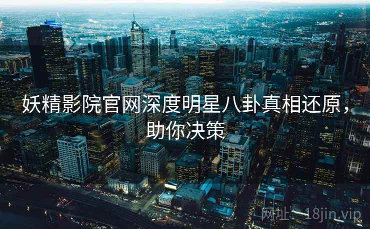 妖精影院官网深度明星八卦真相还原，助你决策