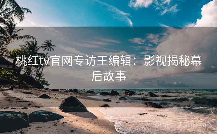 桃红tv官网专访王编辑：影视揭秘幕后故事