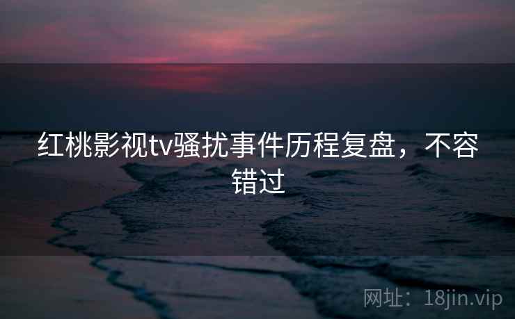 红桃影视tv骚扰事件历程复盘，不容错过