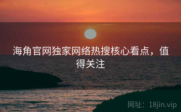 海角官网独家网络热搜核心看点，值得关注