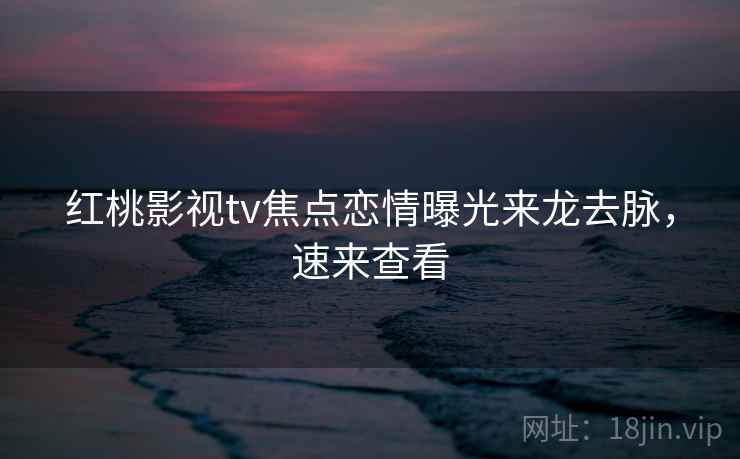 红桃影视tv焦点恋情曝光来龙去脉，速来查看
