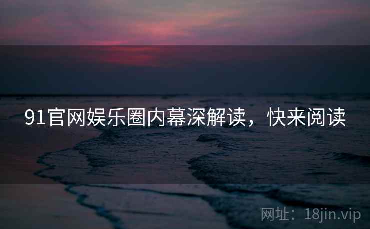 91官网娱乐圈内幕深解读，快来阅读