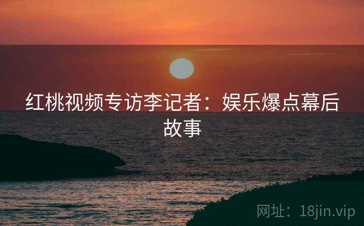 红桃视频专访李记者：娱乐爆点幕后故事