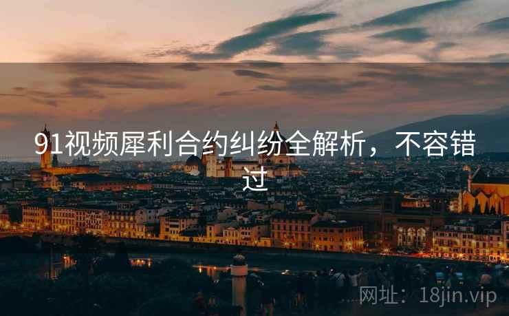 91视频犀利合约纠纷全解析，不容错过