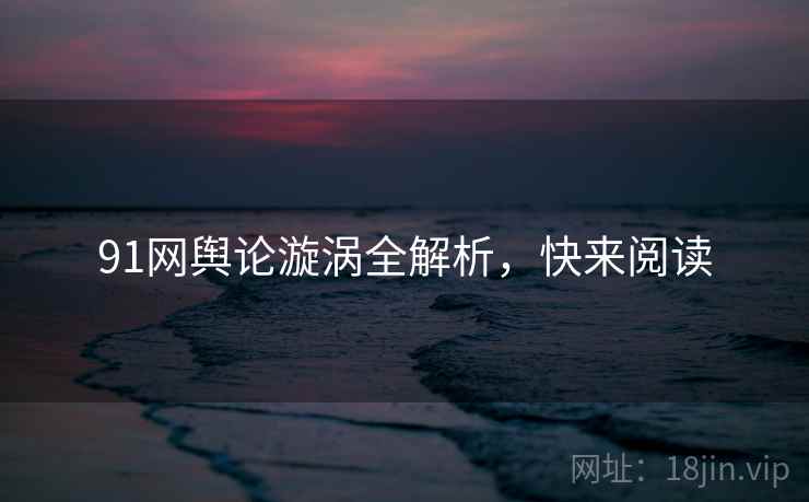 91网舆论漩涡全解析，快来阅读